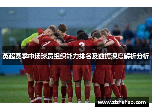英超赛季中场球员组织能力排名及数据深度解析分析